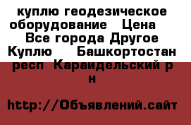 куплю геодезическое оборудование › Цена ­ - - Все города Другое » Куплю   . Башкортостан респ.,Караидельский р-н